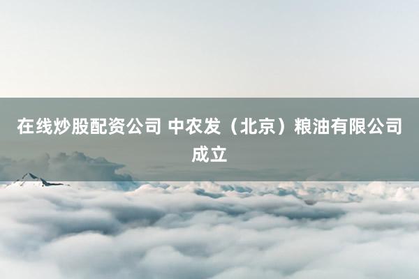 在线炒股配资公司 中农发（北京）粮油有限公司成立