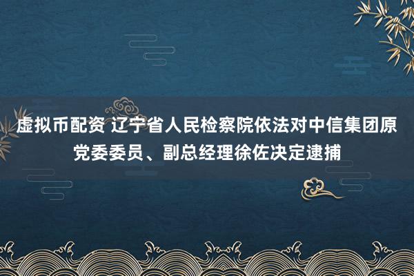 虚拟币配资 辽宁省人民检察院依法对中信集团原党委委员、副总经理徐佐决定逮捕
