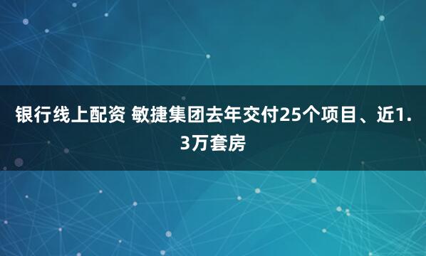 银行线上配资 敏捷集团去年交付25个项目、近1.3万套房