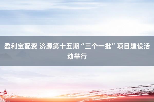 盈利宝配资 济源第十五期“三个一批”项目建设活动举行