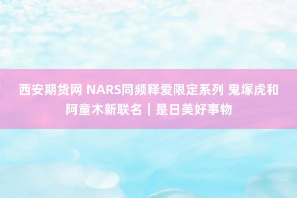 西安期货网 NARS同频释爱限定系列 鬼塚虎和阿童木新联名｜是日美好事物