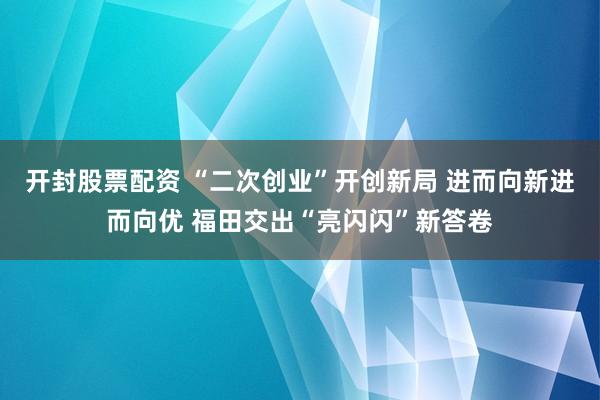 开封股票配资 “二次创业”开创新局 进而向新进而向优 福田交出“亮闪闪”新答卷