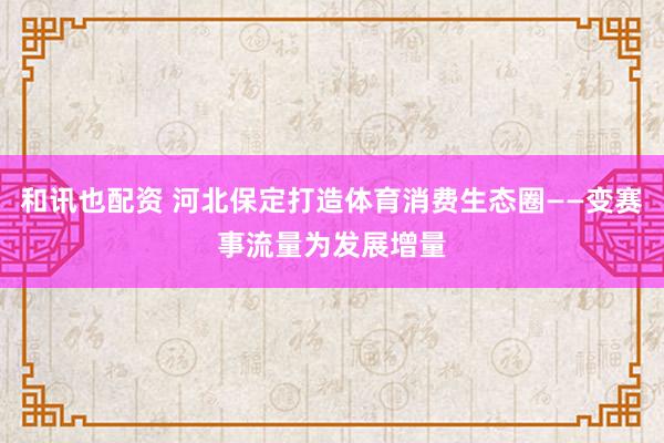 和讯也配资 河北保定打造体育消费生态圈——变赛事流量为发展增量