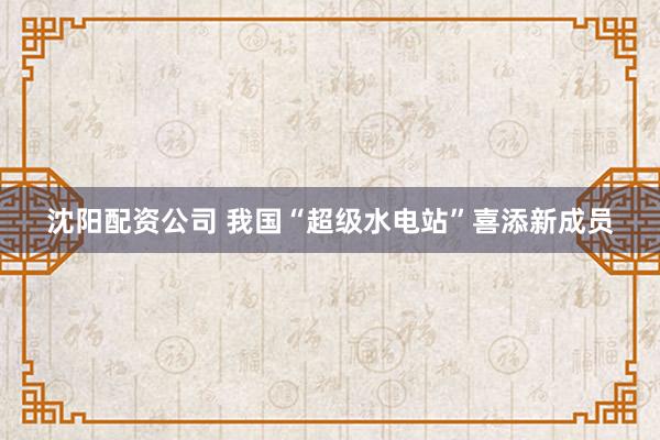 沈阳配资公司 我国“超级水电站”喜添新成员