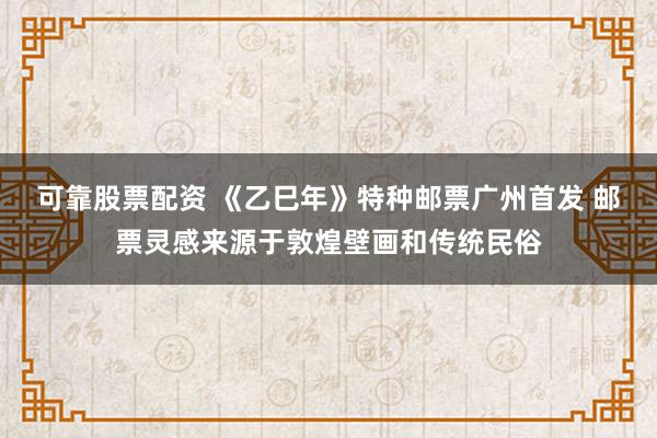 可靠股票配资 《乙巳年》特种邮票广州首发 邮票灵感来源于敦煌壁画和传统民俗