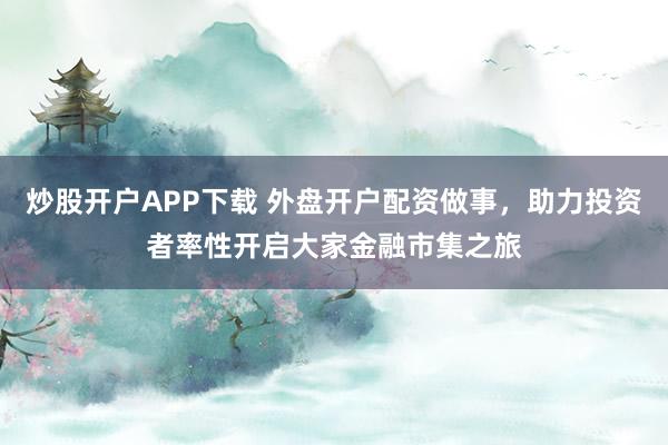 炒股开户APP下载 外盘开户配资做事，助力投资者率性开启大家金融市集之旅