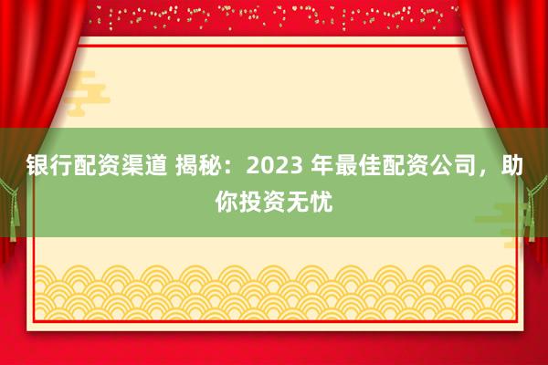 银行配资渠道 揭秘：2023 年最佳配资公司，助你投资无忧