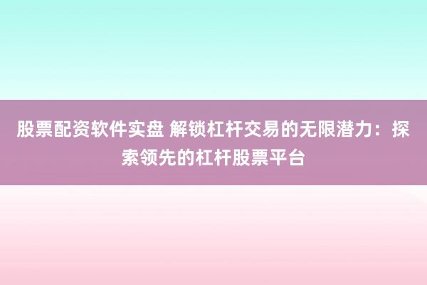 股票配资软件实盘 解锁杠杆交易的无限潜力：探索领先的杠杆股票平台