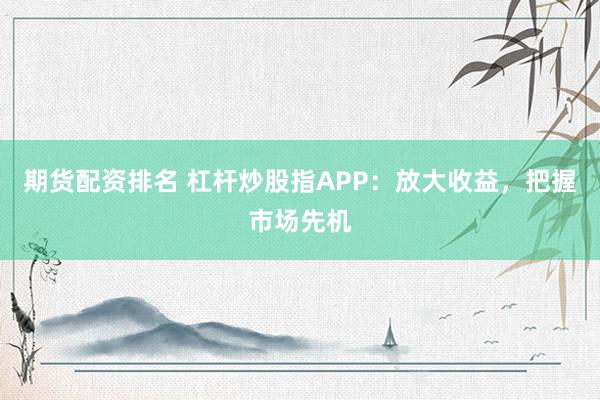 期货配资排名 杠杆炒股指APP：放大收益，把握市场先机