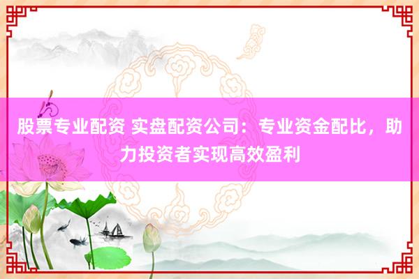 股票专业配资 实盘配资公司：专业资金配比，助力投资者实现高效盈利