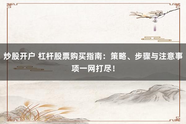 炒股开户 杠杆股票购买指南：策略、步骤与注意事项一网打尽！