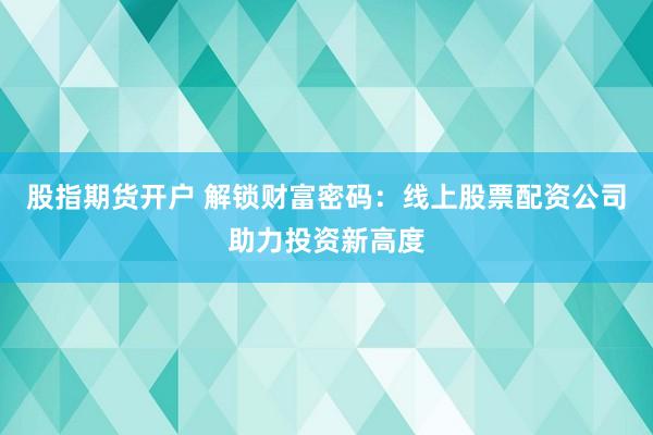 股指期货开户 解锁财富密码：线上股票配资公司助力投资新高度