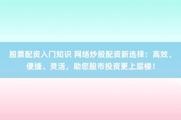 股票配资入门知识 网络炒股配资新选择：高效、便捷、灵活，助您股市投资更上层楼！