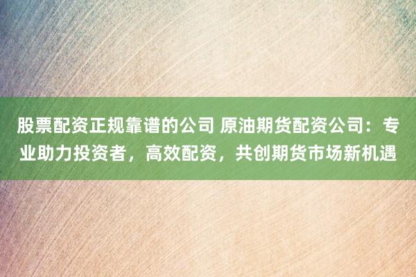 股票配资正规靠谱的公司 原油期货配资公司：专业助力投资者，高效配资，共创期货市场新机遇