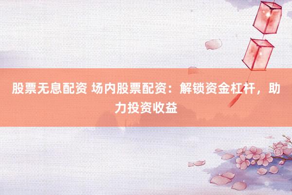 股票无息配资 场内股票配资：解锁资金杠杆，助力投资收益