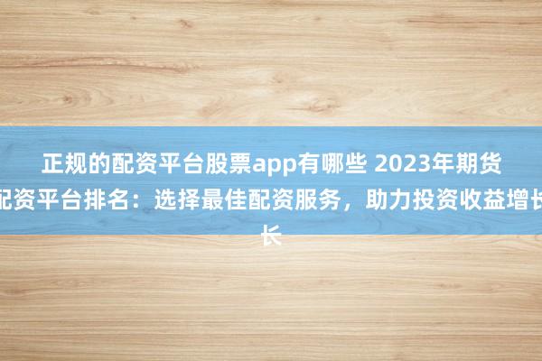 正规的配资平台股票app有哪些 2023年期货配资平台排名：选择最佳配资服务，助力投资收益增长