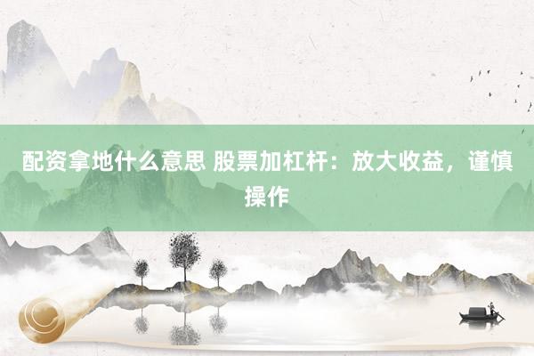 配资拿地什么意思 股票加杠杆：放大收益，谨慎操作