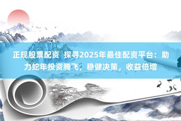正规股票配资  探寻2025年最佳配资平台：助力蛇年投资腾飞，稳健决策，收益倍增