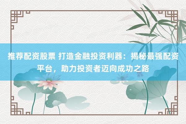 推荐配资股票 打造金融投资利器：揭秘最强配资平台，助力投资者迈向成功之路