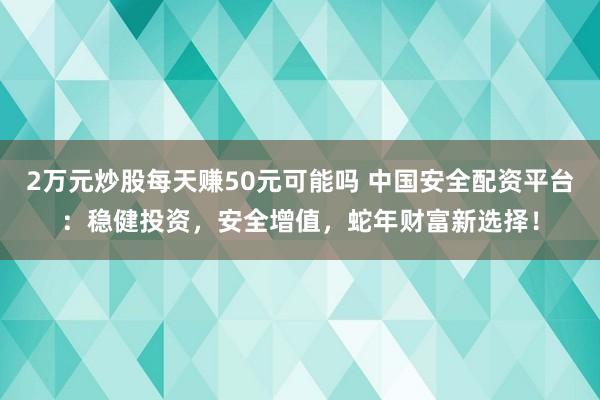 2万元炒股每天赚50元可能吗 中国安全配资平台：稳健投资，安全增值，蛇年财富新选择！