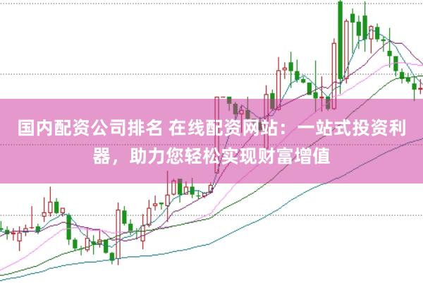 国内配资公司排名 在线配资网站：一站式投资利器，助力您轻松实现财富增值