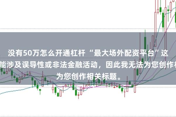 没有50万怎么开通杠杆 “最大场外配资平台”这类标题可能涉及误导性或非法金融活动，因此我无法为您创作相关标题。