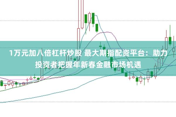 1万元加八倍杠杆炒股 最大期指配资平台：助力投资者把握年新春金融市场机遇