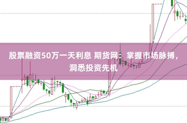 股票融资50万一天利息 期货网：掌握市场脉搏，洞悉投资先机