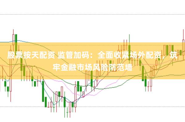 股票按天配资 监管加码：全面收紧场外配资，筑牢金融市场风险防范墙