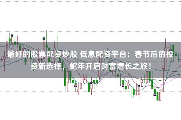 最好的股票配资炒股 低息配资平台：春节后的投资新选择，蛇年开启财富增长之旅！