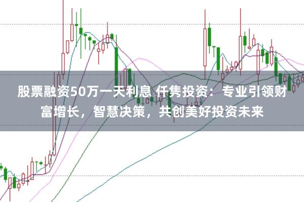 股票融资50万一天利息 仟隽投资：专业引领财富增长，智慧决策，共创美好投资未来