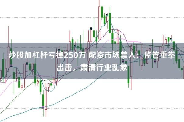 炒股加杠杆亏掉250万 配资市场禁入：监管重拳出击，肃清行业乱象