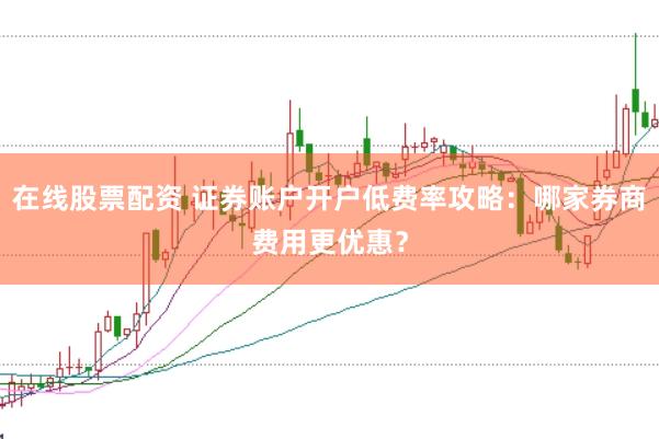 在线股票配资 证券账户开户低费率攻略：哪家券商费用更优惠？