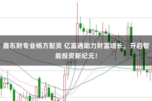 鑫东财专业杨方配资 亿富通助力财富增长，开启智能投资新纪元！