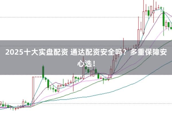 2025十大实盘配资 通达配资安全吗？多重保障安心选！