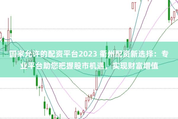 国家允许的配资平台2023 衢州配资新选择：专业平台助您把握股市机遇，实现财富增值
