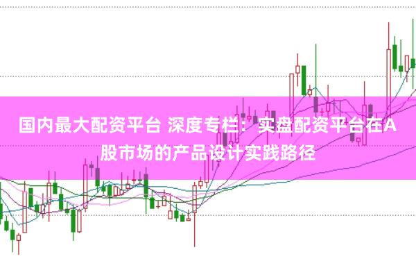 国内最大配资平台 深度专栏：实盘配资平台在A股市场的产品设计实践路径