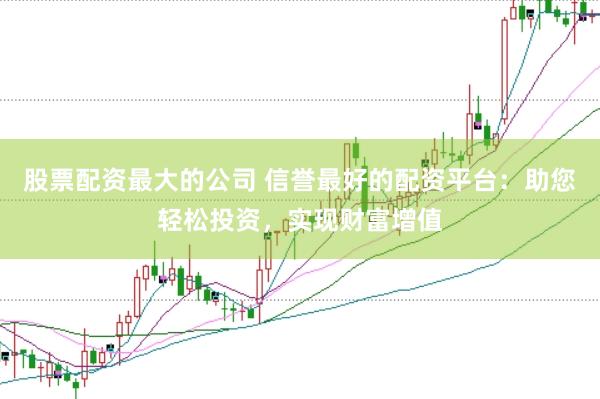 股票配资最大的公司 信誉最好的配资平台：助您轻松投资，实现财富增值