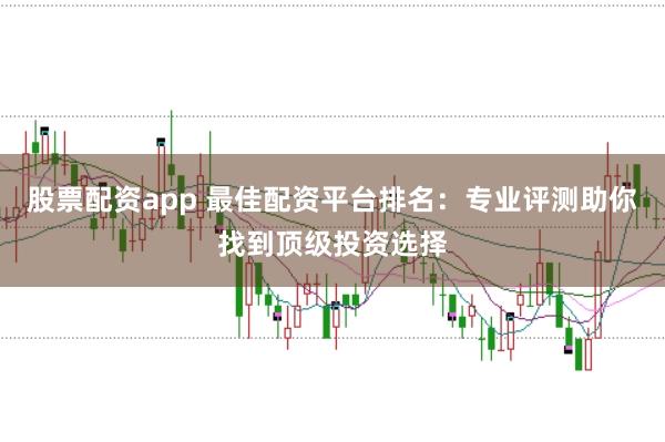 股票配资app 最佳配资平台排名：专业评测助你找到顶级投资选择