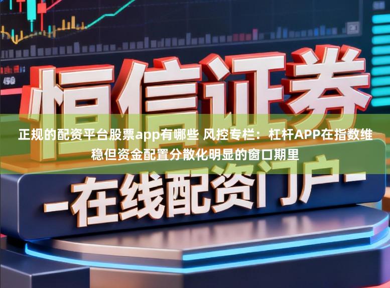 正规的配资平台股票app有哪些 风控专栏：杠杆APP在指数维稳但资金配置分散化明显的窗口期里