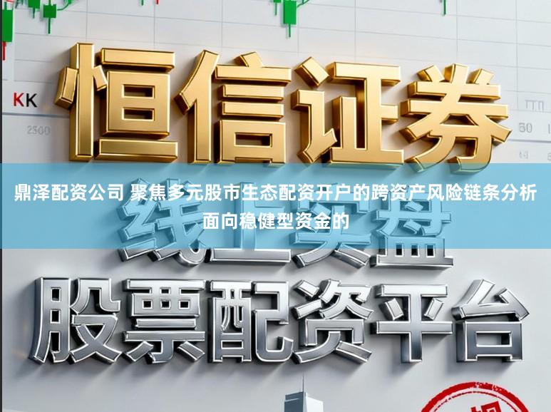 鼎泽配资公司 聚焦多元股市生态配资开户的跨资产风险链条分析面向稳健型资金的