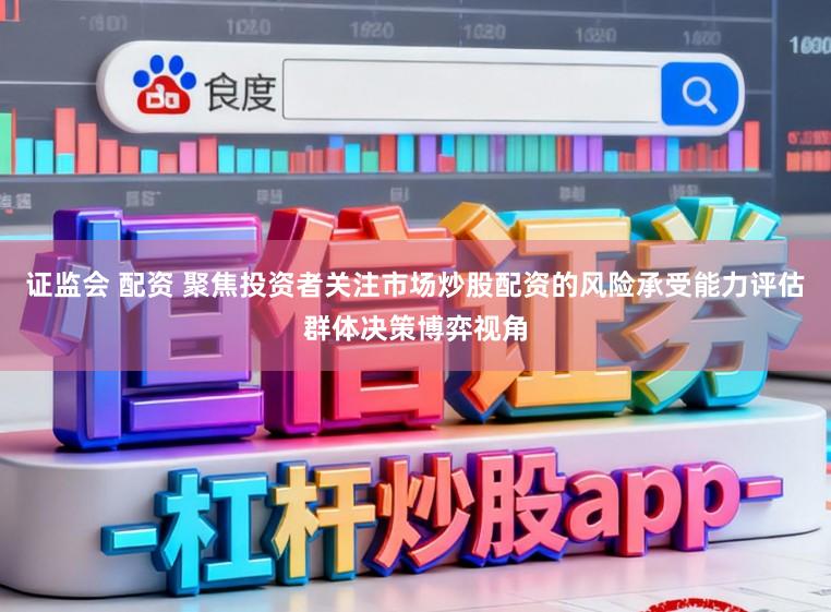 证监会 配资 聚焦投资者关注市场炒股配资的风险承受能力评估群体决策博弈视角