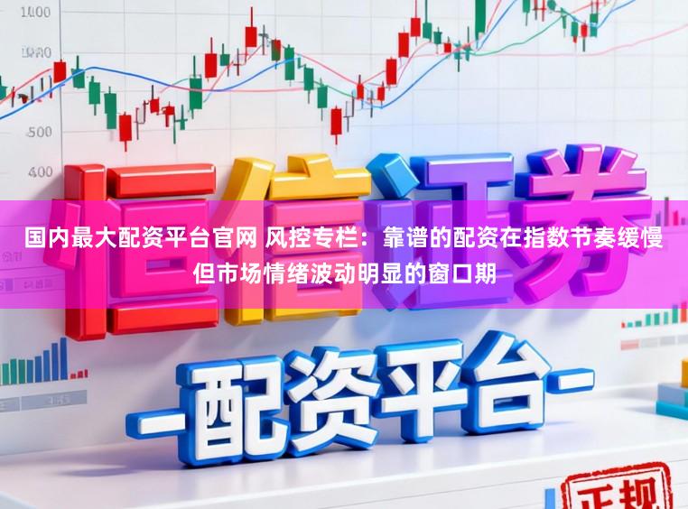 国内最大配资平台官网 风控专栏：靠谱的配资在指数节奏缓慢但市场情绪波动明显的窗口期