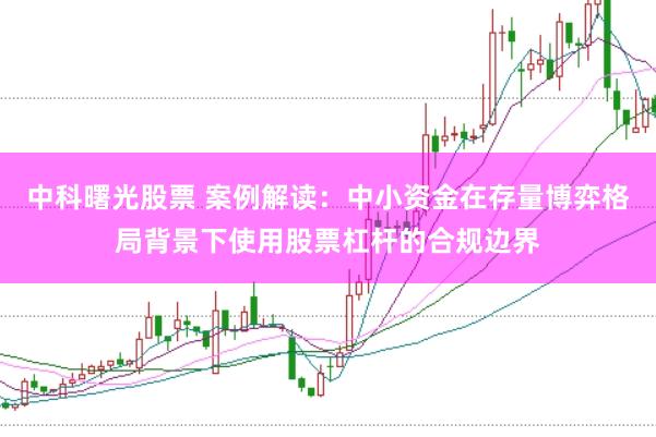 中科曙光股票 案例解读：中小资金在存量博弈格局背景下使用股票杠杆的合规边界