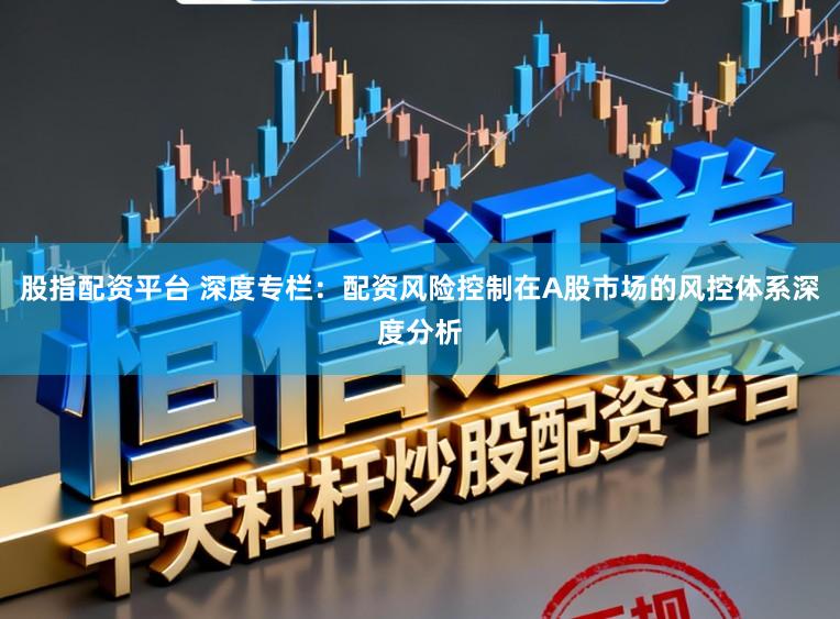 股指配资平台 深度专栏：配资风险控制在A股市场的风控体系深度分析