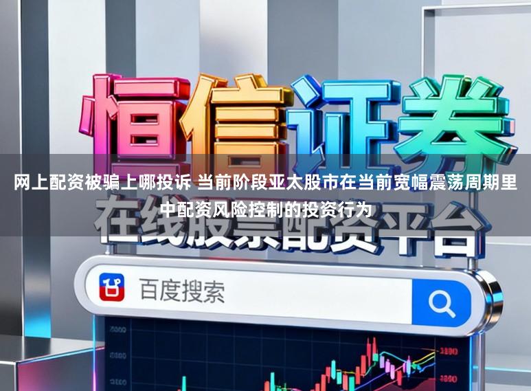 网上配资被骗上哪投诉 当前阶段亚太股市在当前宽幅震荡周期里中配资风险控制的投资行为
