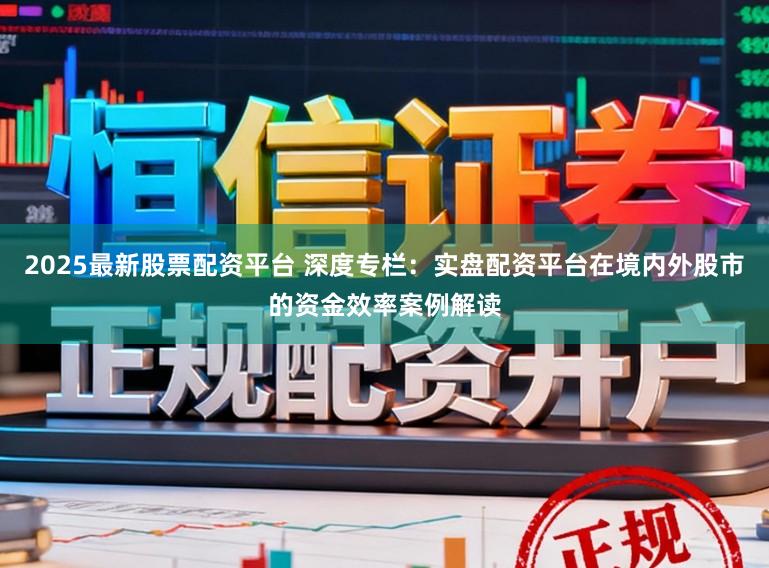2025最新股票配资平台 深度专栏：实盘配资平台在境内外股市的资金效率案例解读