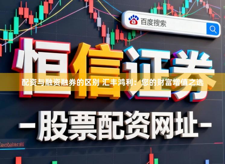 配资与融资融券的区别 汇丰鸿利：您的财富增值之选