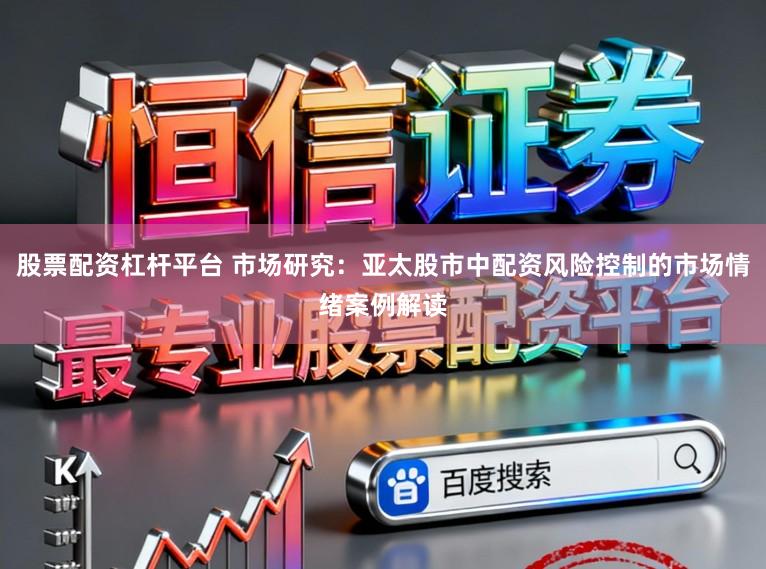 股票配资杠杆平台 市场研究：亚太股市中配资风险控制的市场情绪案例解读